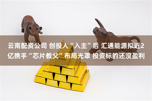 云南配资公司 创投人“入主”后 汇通能源拟近2亿携手“芯片教父”布局光罩 投资标的还没盈利