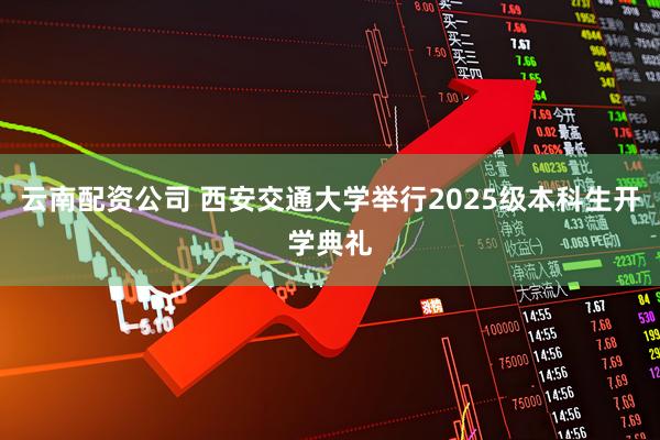 云南配资公司 西安交通大学举行2025级本科生开学典礼