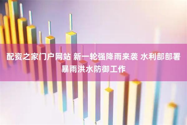 配资之家门户网站 新一轮强降雨来袭 水利部部署暴雨洪水防御工作