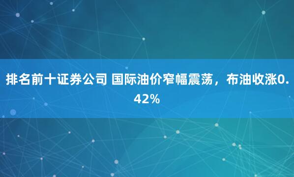 排名前十证券公司 国际油价窄幅震荡，布油收涨0.42%