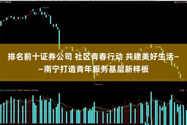 排名前十证券公司 社区青春行动 共建美好生活——南宁打造青年服务基层新样板