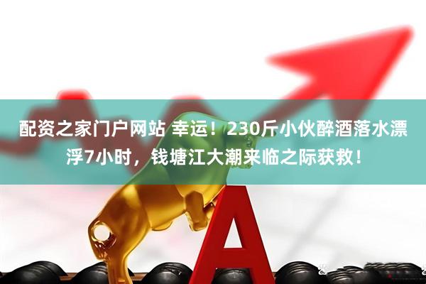 配资之家门户网站 幸运！230斤小伙醉酒落水漂浮7小时，钱塘江大潮来临之际获救！