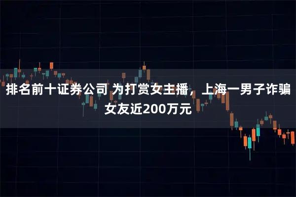 排名前十证券公司 为打赏女主播，上海一男子诈骗女友近200万元