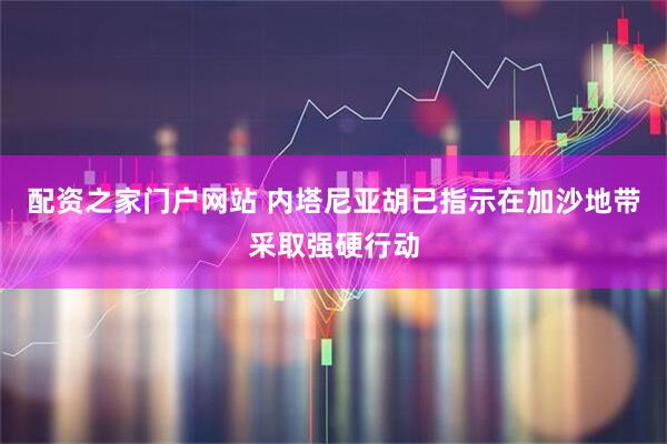 配资之家门户网站 内塔尼亚胡已指示在加沙地带采取强硬行动
