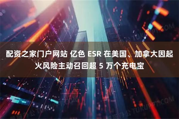 配资之家门户网站 亿色 ESR 在美国、加拿大因起火风险主动召回超 5 万个充电宝