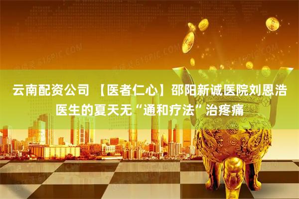 云南配资公司 【医者仁心】邵阳新诚医院刘恩浩医生的夏天无“通和疗法”治疼痛