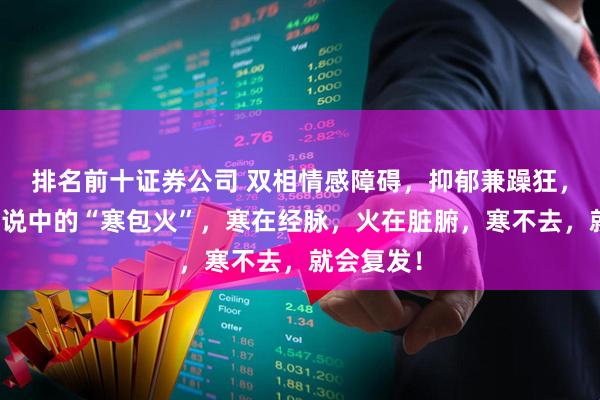 排名前十证券公司 双相情感障碍，抑郁兼躁狂，也就是传说中的“寒包火”，寒在经脉，火在脏腑，寒不去，就会复发！