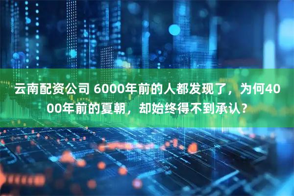 云南配资公司 6000年前的人都发现了，为何4000年前的夏朝，却始终得不到承认？