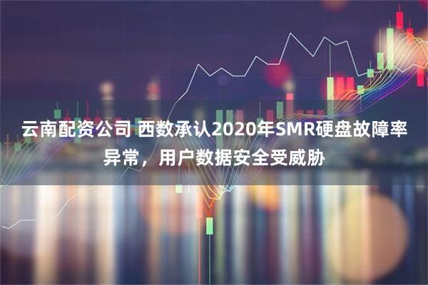 云南配资公司 西数承认2020年SMR硬盘故障率异常，用户数据安全受威胁