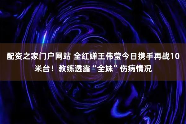 配资之家门户网站 全红婵王伟莹今日携手再战10米台！教练透露“全妹”伤病情况