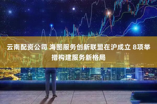 云南配资公司 海图服务创新联盟在沪成立 8项举措构建服务新格局