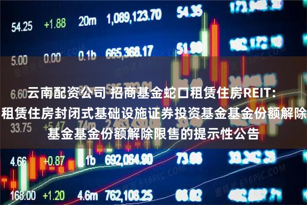 云南配资公司 招商基金蛇口租赁住房REIT: 招商基金招商蛇口租赁住房封闭式基础设施证券投资基金基金份额解除限售的提示性公告