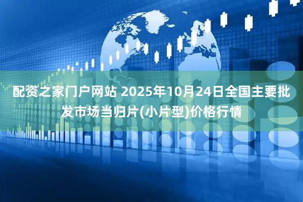 配资之家门户网站 2025年10月24日全国主要批发市场当归片(小片型)价格行情