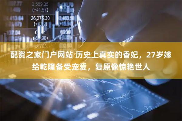 配资之家门户网站 历史上真实的香妃，27岁嫁给乾隆备受宠爱，复原像惊艳世人