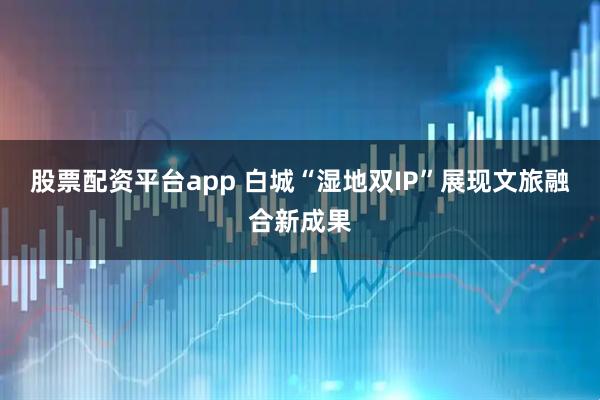 股票配资平台app 白城“湿地双IP”展现文旅融合新成果