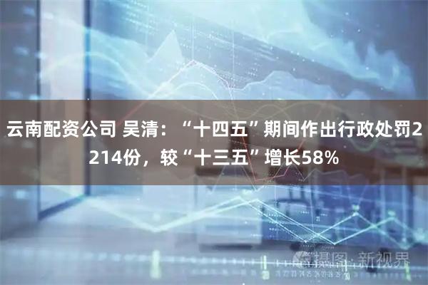云南配资公司 吴清：“十四五”期间作出行政处罚2214份，较“十三五”增长58%
