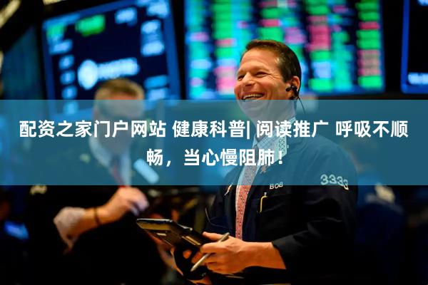 配资之家门户网站 健康科普| 阅读推广 呼吸不顺畅，当心慢阻肺！