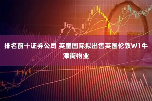 排名前十证券公司 英皇国际拟出售英国伦敦W1牛津街物业