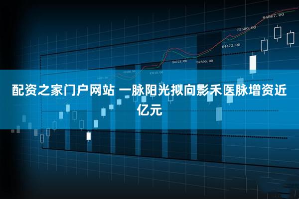 配资之家门户网站 一脉阳光拟向影禾医脉增资近亿元
