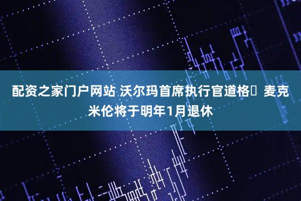 配资之家门户网站 沃尔玛首席执行官道格・麦克米伦将于明年1月退休