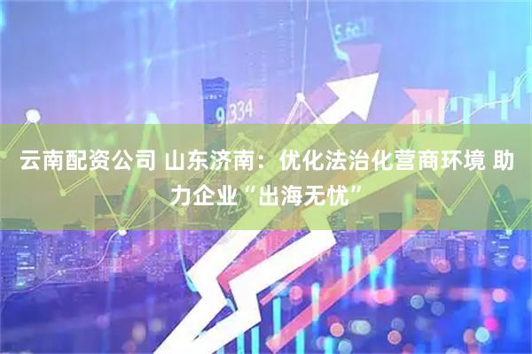 云南配资公司 山东济南：优化法治化营商环境 助力企业“出海无忧”