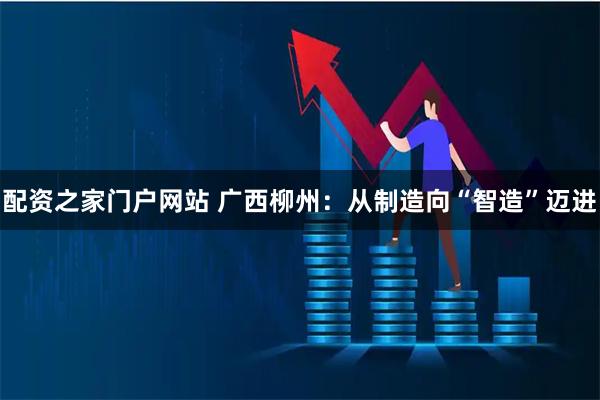 配资之家门户网站 广西柳州：从制造向“智造”迈进