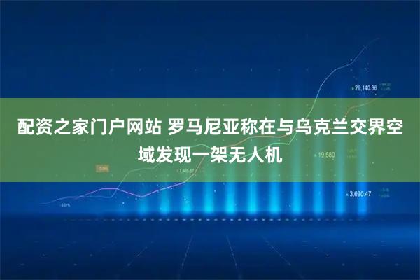配资之家门户网站 罗马尼亚称在与乌克兰交界空域发现一架无人机