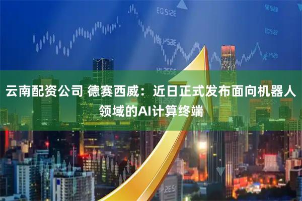 云南配资公司 德赛西威：近日正式发布面向机器人领域的AI计算终端