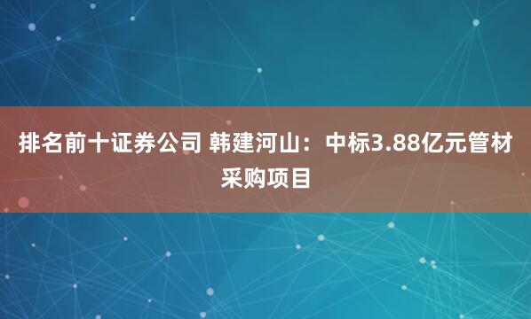 排名前十证券公司 韩建河山：中标3.88亿元管材采购项目