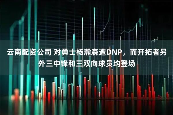 云南配资公司 对勇士杨瀚森遭DNP，而开拓者另外三中锋和三双向球员均登场