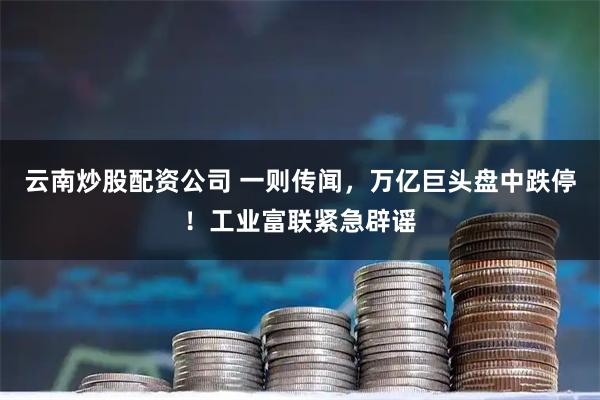 云南炒股配资公司 一则传闻，万亿巨头盘中跌停！工业富联紧急辟谣