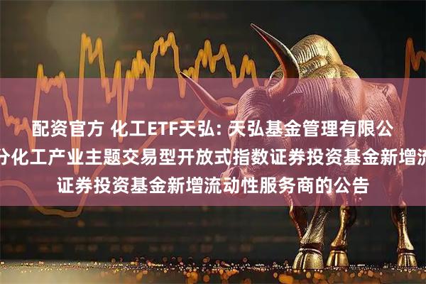 配资官方 化工ETF天弘: 天弘基金管理有限公司关于天弘中证细分化工产业主题交易型开放式指数证券投资基金新增流动性服务商的公告