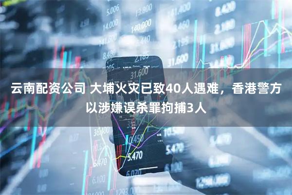云南配资公司 大埔火灾已致40人遇难，香港警方以涉嫌误杀罪拘捕3人