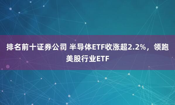 排名前十证券公司 半导体ETF收涨超2.2%，领跑美股行业ETF