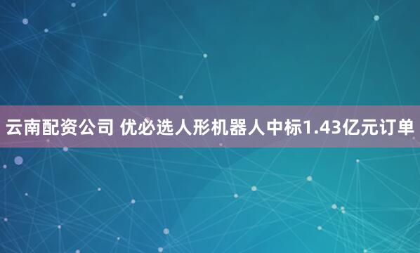 云南配资公司 优必选人形机器人中标1.43亿元订单