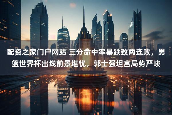 配资之家门户网站 三分命中率暴跌致两连败，男篮世界杯出线前景堪忧，郭士强坦言局势严峻