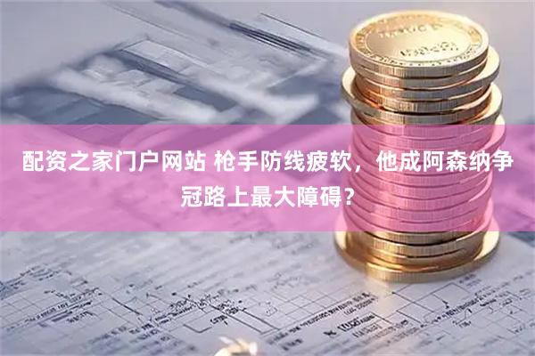 配资之家门户网站 枪手防线疲软，他成阿森纳争冠路上最大障碍？