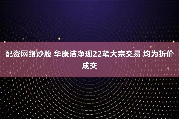 配资网络炒股 华康洁净现22笔大宗交易 均为折价成交