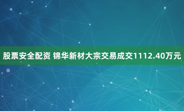 股票安全配资 锦华新材大宗交易成交1112.40万元
