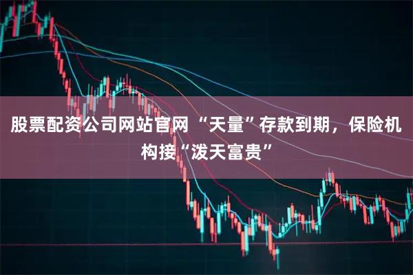 股票配资公司网站官网 “天量”存款到期，保险机构接“泼天富贵”