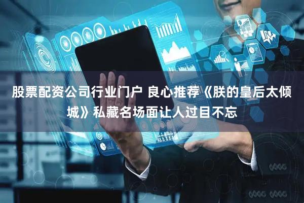 股票配资公司行业门户 良心推荐《朕的皇后太倾城》私藏名场面让人过目不忘