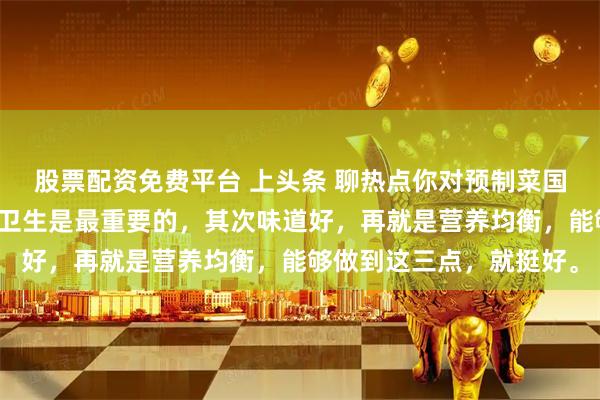 股票配资免费平台 上头条 聊热点你对预制菜国标的出台有何期待安全卫生是最重要的，其次味道好，再就是营养均衡，能够做到这三点，就挺好。