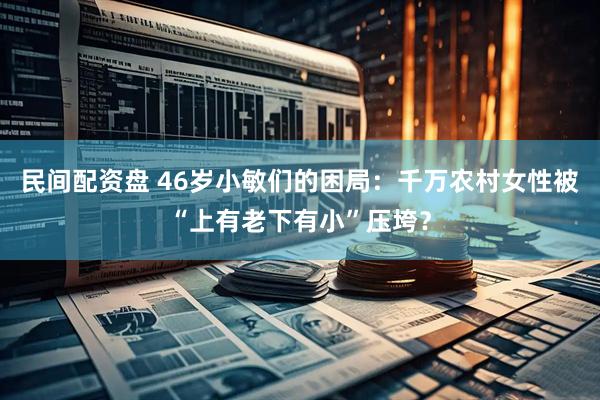 民间配资盘 46岁小敏们的困局：千万农村女性被“上有老下有小”压垮？