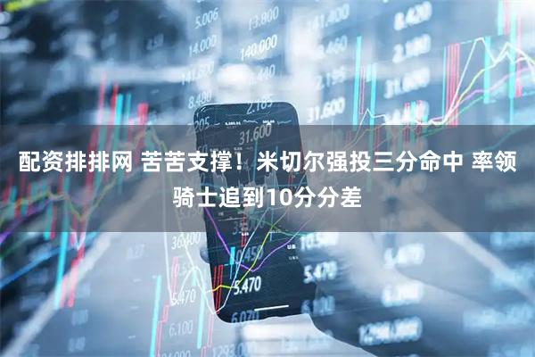 配资排排网 苦苦支撑！米切尔强投三分命中 率领骑士追到10分分差