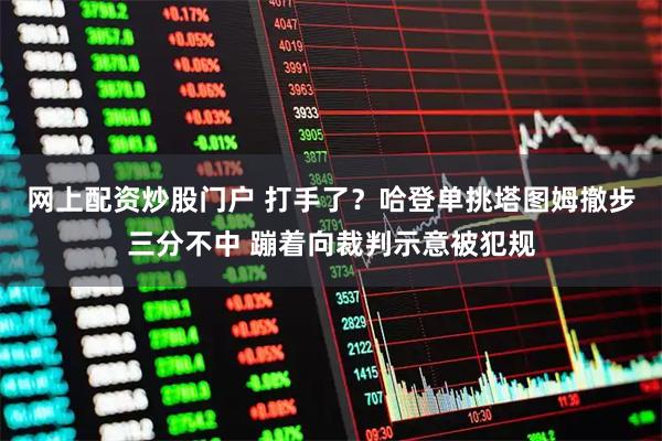 网上配资炒股门户 打手了？哈登单挑塔图姆撤步三分不中 蹦着向裁判示意被犯规
