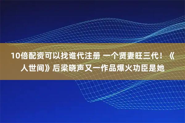 10倍配资可以找谁代注册 一个贤妻旺三代！《人世间》后梁晓声又一作品爆火功臣是她
