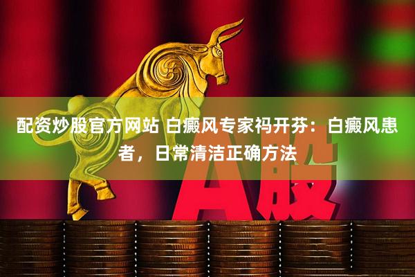 配资炒股官方网站 白癜风专家祃开芬：白癜风患者，日常清洁正确方法