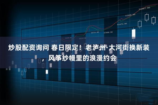 炒股配资询问 春日限定！老泸州·大河街换新装，风筝纱幔里的浪漫约会