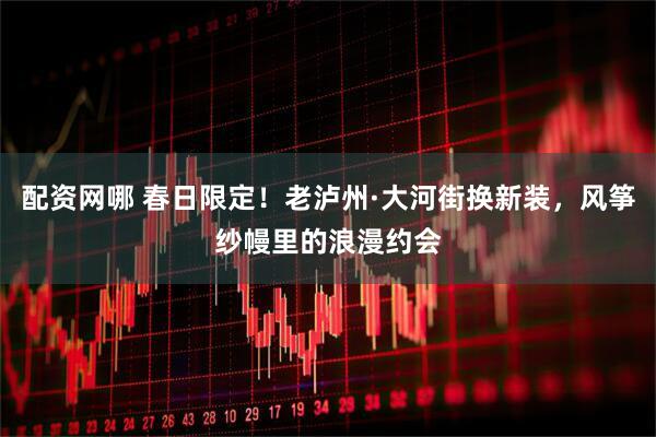 配资网哪 春日限定！老泸州·大河街换新装，风筝纱幔里的浪漫约会
