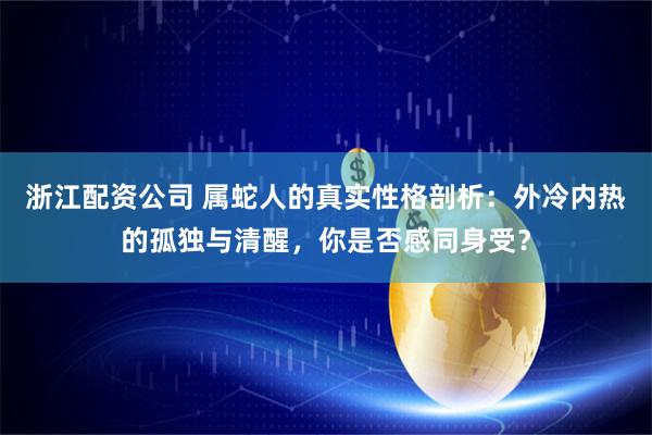 浙江配资公司 属蛇人的真实性格剖析：外冷内热的孤独与清醒，你是否感同身受？